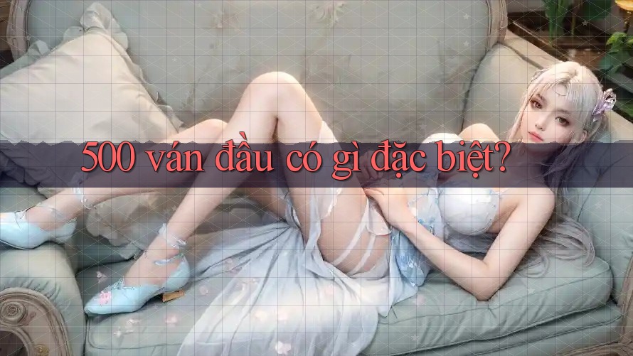 500 ván đầu có gì đặc biệt?