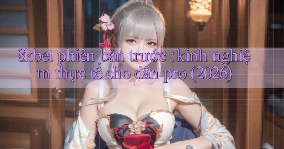 8kbet phiên bản trước kinh nghiệm thực tế cho dân pro (2026)
