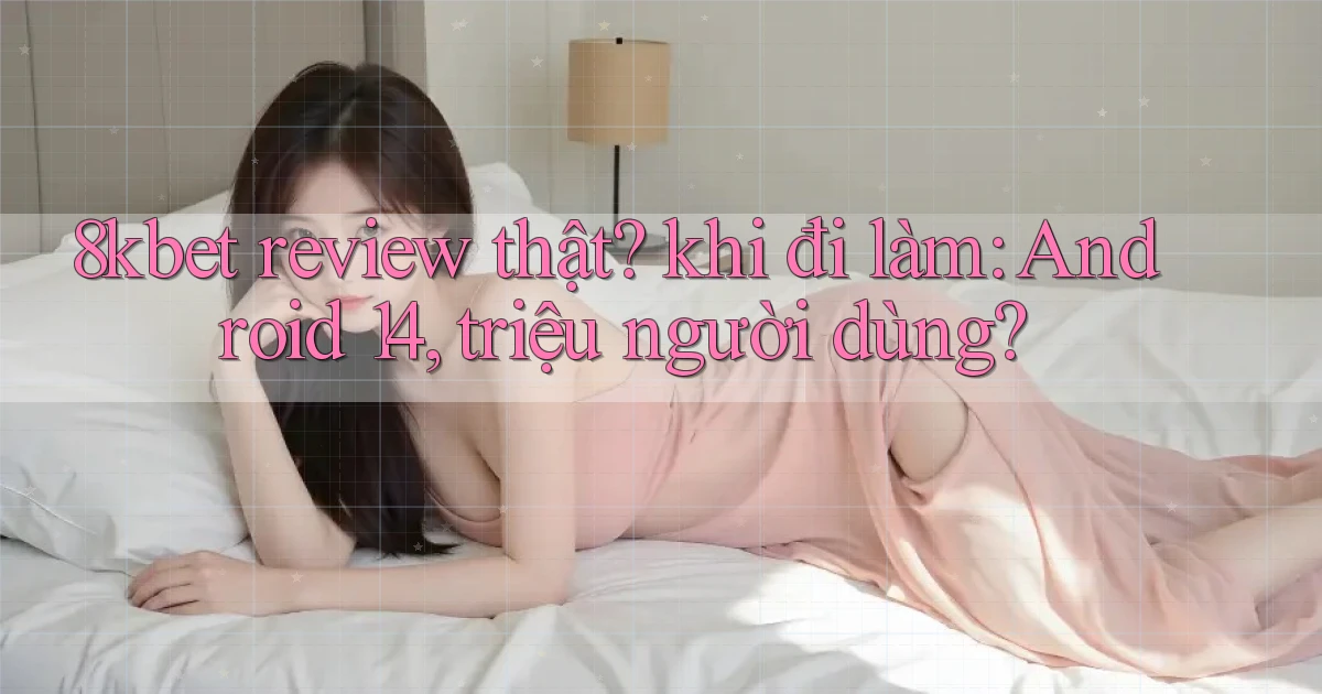 8kbet review thật khi đi làm Android 14, triệu người dùng