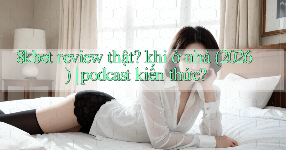 8kbet review thật khi ở nhà (2026) podcast kiến thức
