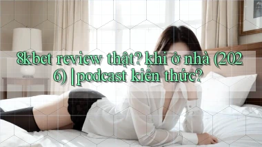 8kbet review thật khi ở nhà (2026) podcast kiến thức