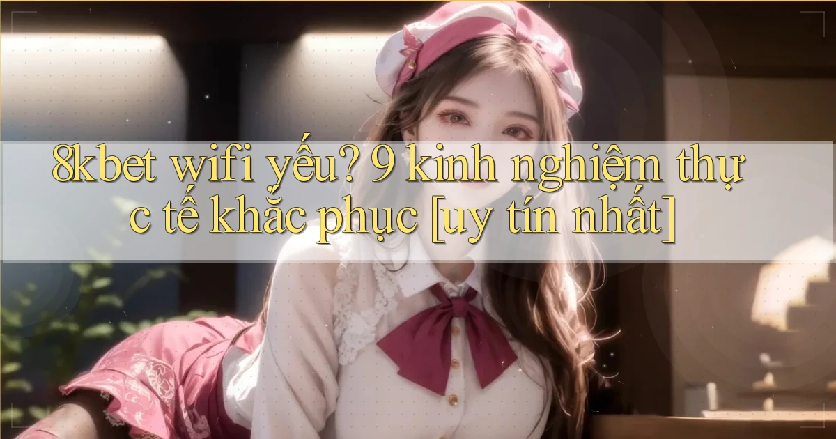 8kbet wifi yếu 9 kinh nghiệm thực tế khắc phục [uy tín nhất]