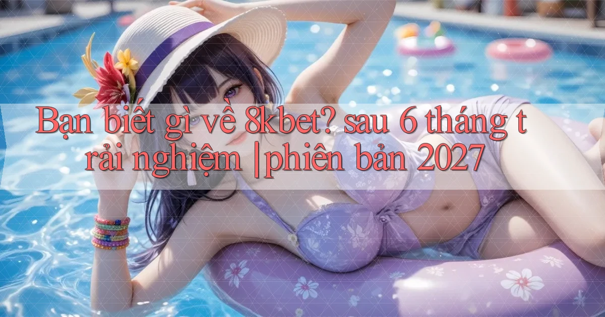 Bạn biết gì về 8kbet sau 6 tháng trải nghiệm phiên bản 2027