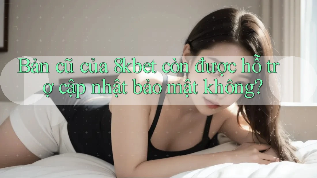 Bản cũ của 8kbet còn được hỗ trợ cập nhật bảo mật không?