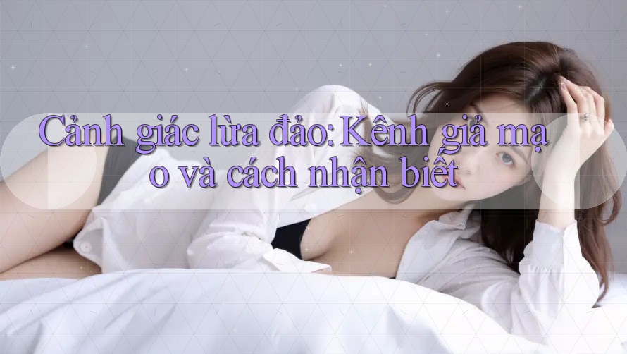 Cảnh giác lừa đảo: Kênh giả mạo và cách nhận biết Cảnh giác lừa đảo: Kênh giả mạo và cách nhận biết