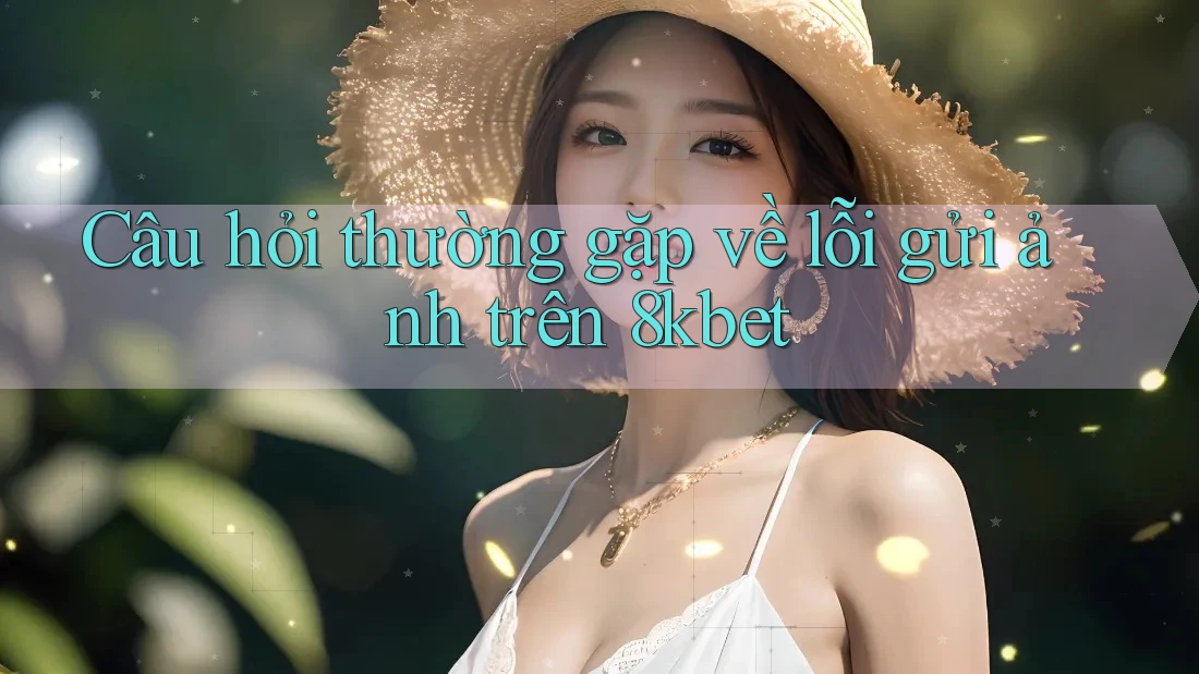 Câu hỏi thường gặp về lỗi gửi ảnh trên 8kbet
