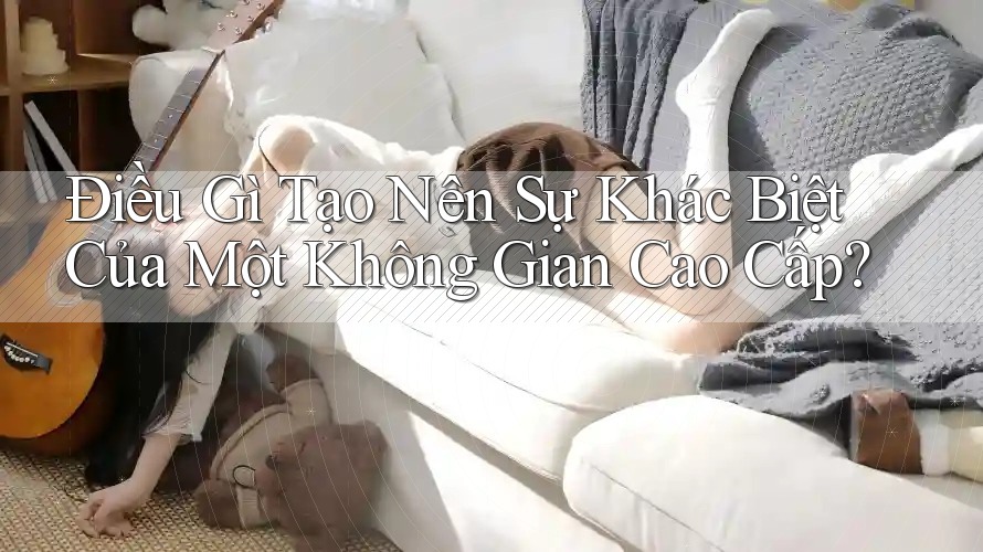 Điều Gì Tạo Nên Sự Khác Biệt Của Một Không Gian Cao Cấp?