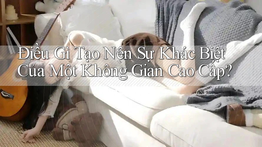 Điều Gì Tạo Nên Sự Khác Biệt Của Một Không Gian Cao Cấp?