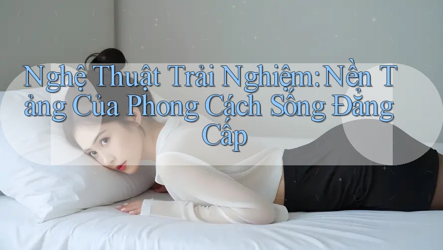 Nghệ Thuật Trải Nghiệm: Nền Tảng Của Phong Cách Sống Đẳng Cấp