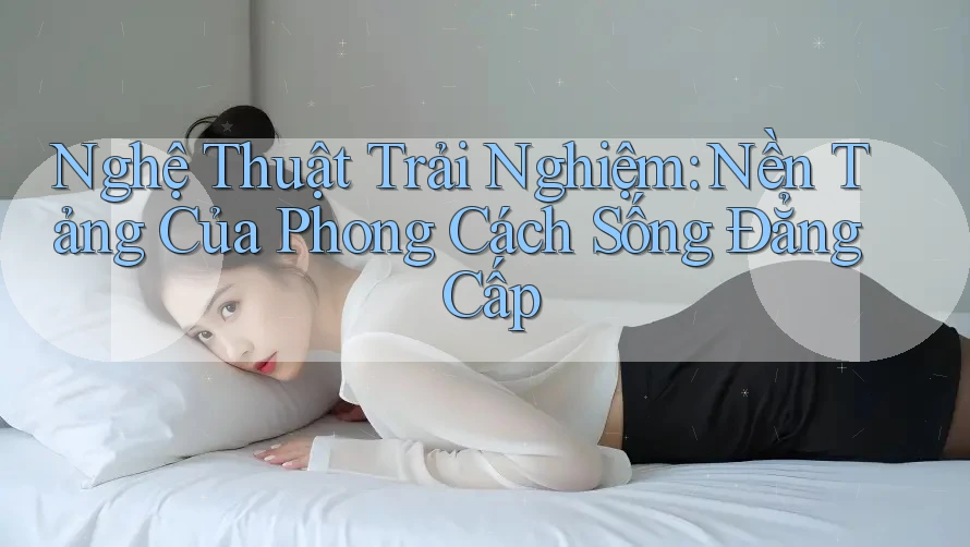 Nghệ Thuật Trải Nghiệm: Nền Tảng Của Phong Cách Sống Đẳng Cấp Nghệ Thuật Trải Nghiệm: Nền Tảng Của Phong Cách Sống Đẳng Cấp