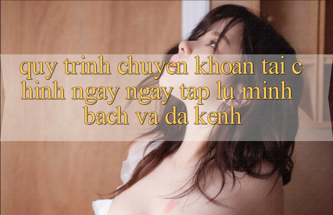 Quy Trình Chuyển khoản Tài Chính: Ngay ngay tắp lự, Minh Bạch Và Đa Kênh Quy Trình Chuyển khoản Tài Chính: Ngay ngay tắp lự, Minh Bạch Và Đa Kênh