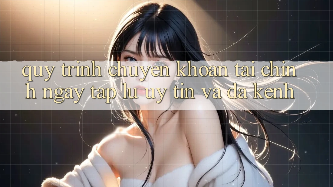 Quy Trình Chuyển khoản Tài Chính: Ngay tắp lự, Uy tín Và Đa Kênh