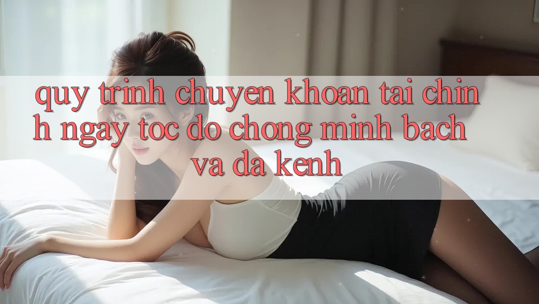 Quy Trình Chuyển khoản Tài Chính: Ngay tốc độ chóng, Minh Bạch Và Đa Kênh