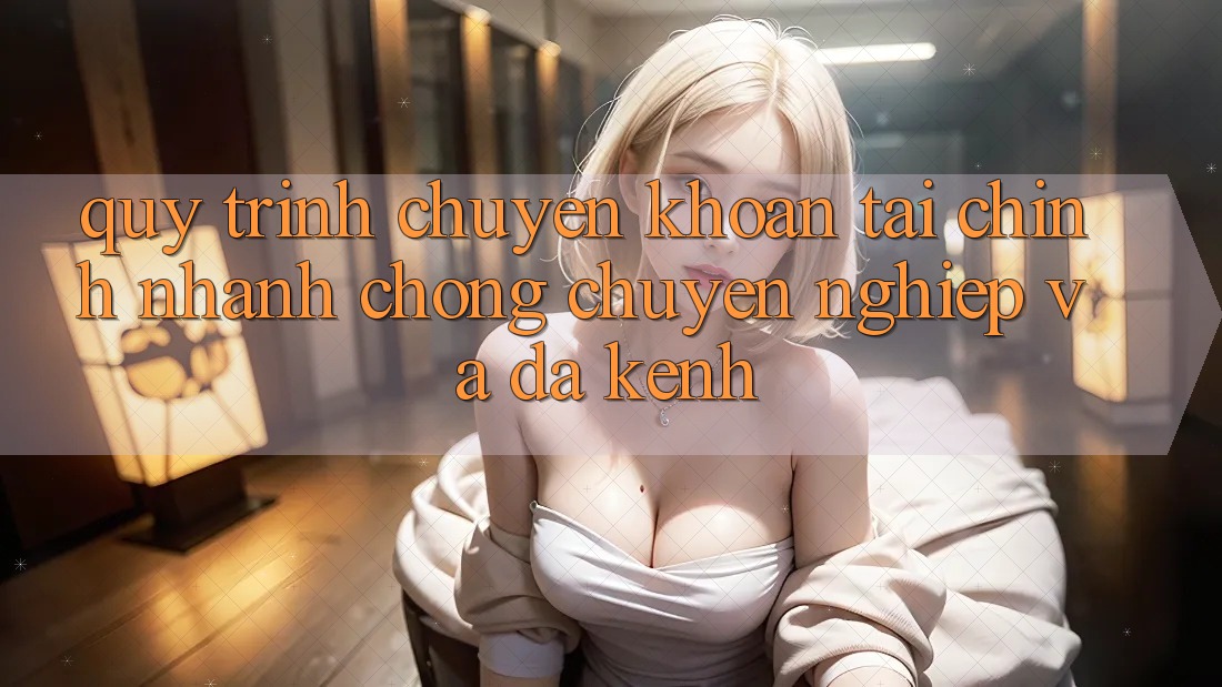 Quy Trình Chuyển khoản Tài Chính: Nhanh Chóng, Chuyên nghiệp Và Đa Kênh