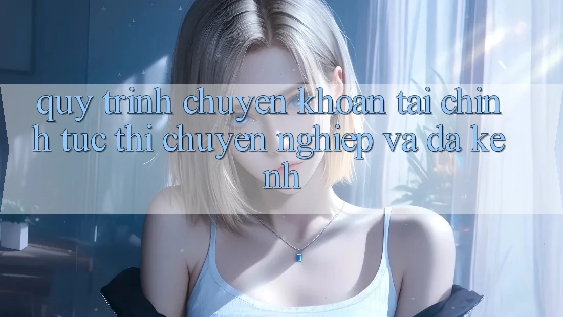 Quy Trình Chuyển khoản Tài Chính: Tức thì, Chuyên nghiệp Và Đa Kênh