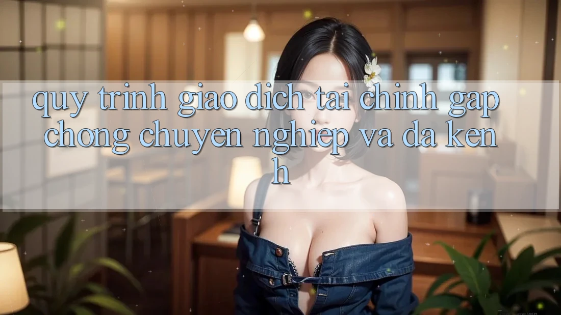 Quy Trình Giao Dịch Tài Chính: Gấp Chóng, Chuyên nghiệp Và Đa Kênh