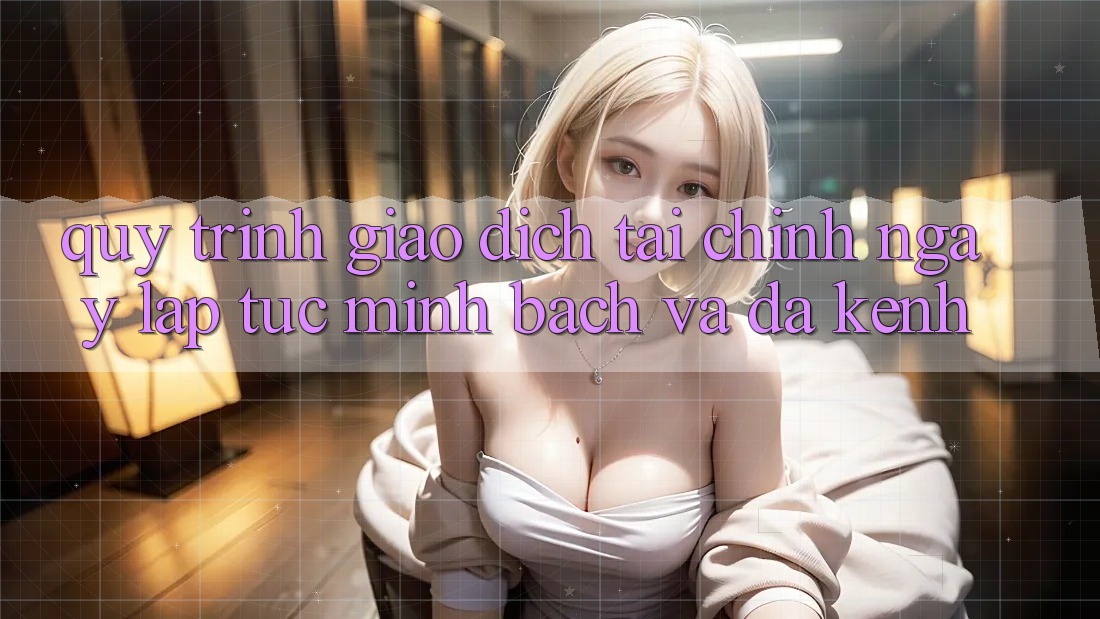 Quy Trình Giao Dịch Tài Chính: Ngay lập tức, Minh Bạch Và Đa Kênh