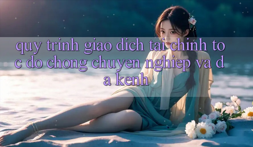Quy Trình Giao Dịch Tài Chính: Tốc độ Chóng, Chuyên nghiệp Và Đa Kênh Quy Trình Giao Dịch Tài Chính: Tốc độ Chóng, Chuyên nghiệp Và Đa Kênh