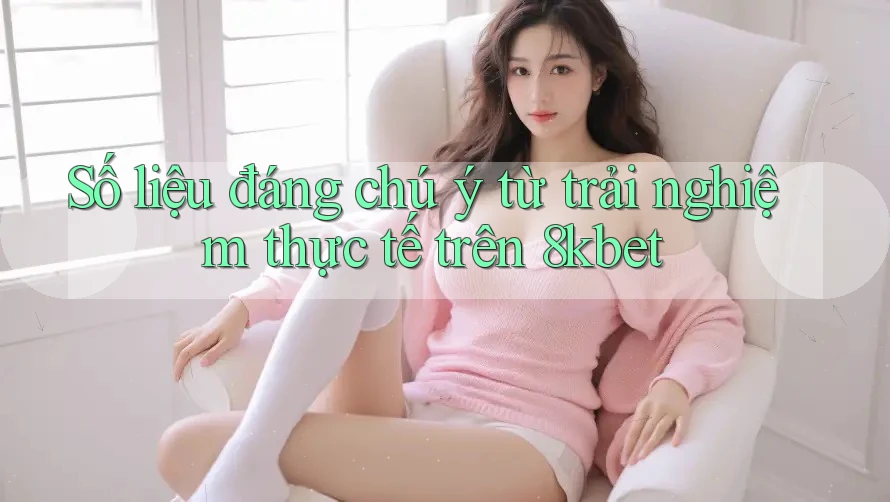 Số liệu đáng chú ý từ trải nghiệm thực tế trên 8kbet