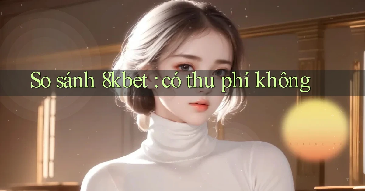 So sánh 8kbet có thu phí không