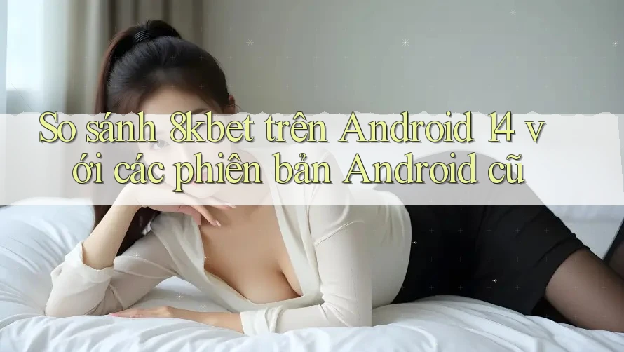 So sánh 8kbet trên Android 14 với các phiên bản Android cũ So sánh 8kbet trên Android 14 với các phiên bản Android cũ