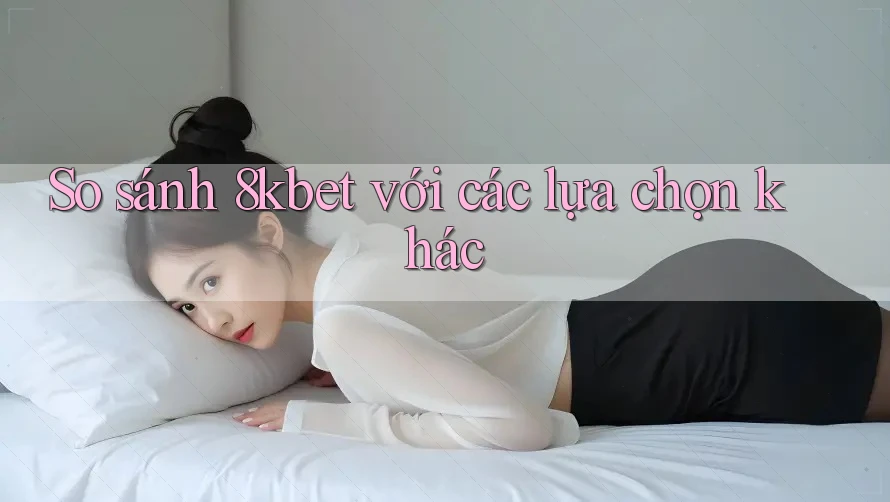 So sánh 8kbet với các lựa chọn khác