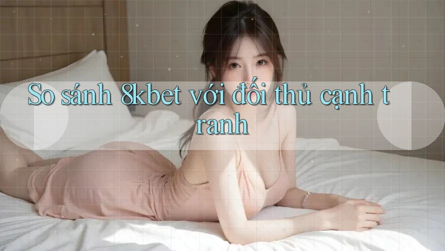 So sánh 8kbet với đối thủ cạnh tranh