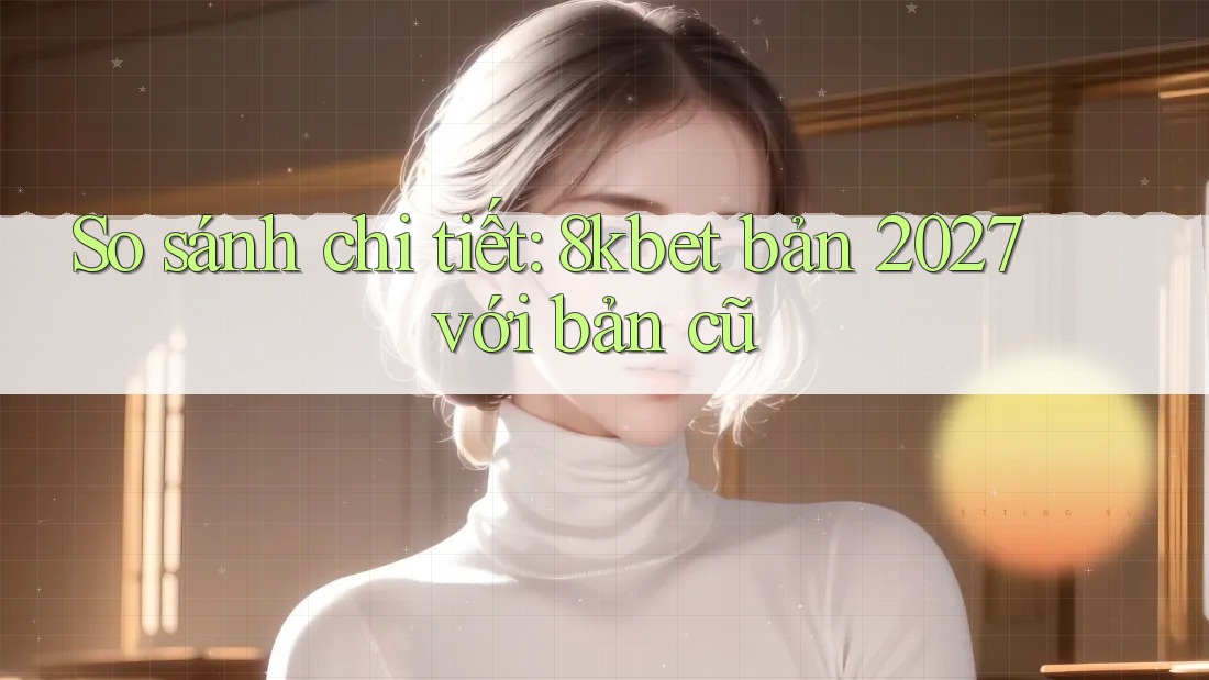 So sánh chi tiết: 8kbet bản 2027 với bản cũ