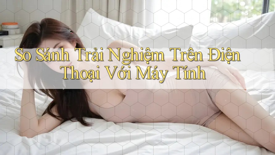 So Sánh Trải Nghiệm Trên Điện Thoại Với Máy Tính So Sánh Trải Nghiệm Trên Điện Thoại Với Máy Tính