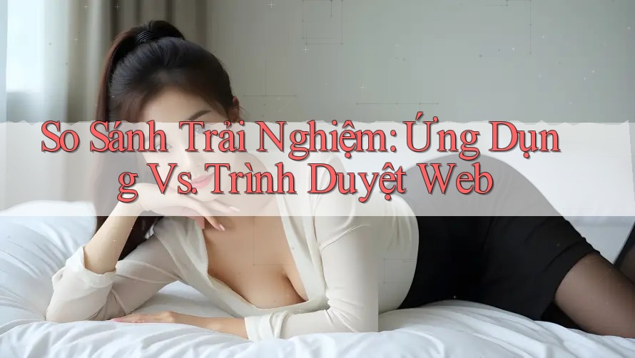 So Sánh Trải Nghiệm: Ứng Dụng vs Trình Duyệt Web