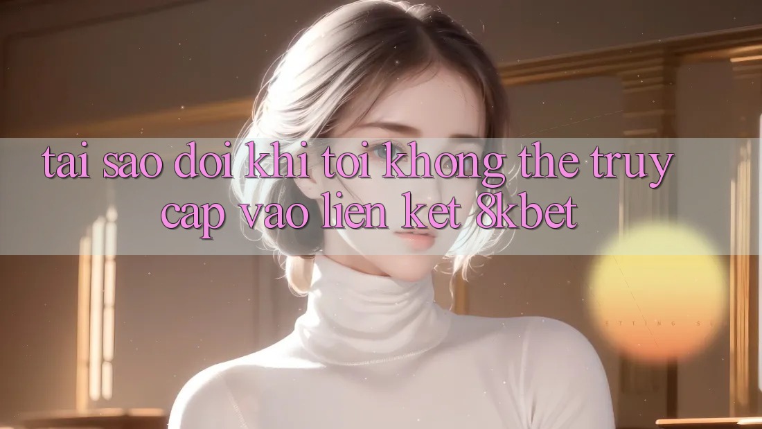Tại sao đôi khi tôi không thể truy cập vào liên kết 8kbet?