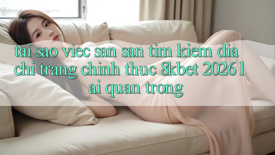 Tại Sao Việc Săn săn tìm Kiếm “Địa chỉ trang Chính Thức 8kbet 2026” Lại Quan Trọng? Tại Sao Việc Săn săn tìm Kiếm “Địa chỉ trang Chính Thức 8kbet 2026” Lại Quan Trọng?