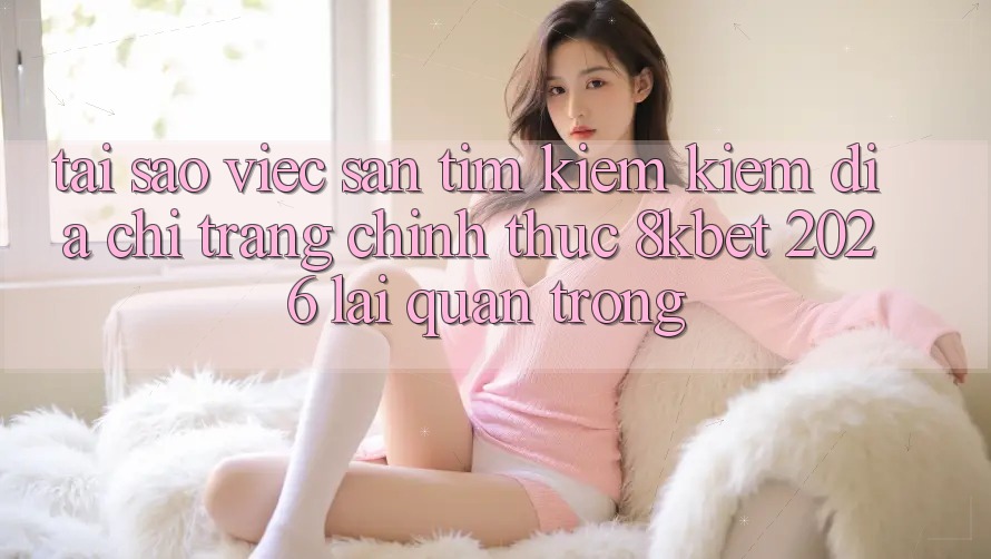 Tại Sao Việc Săn tìm kiếm Kiếm “Địa chỉ trang Chính Thức 8kbet 2026” Lại Quan Trọng?