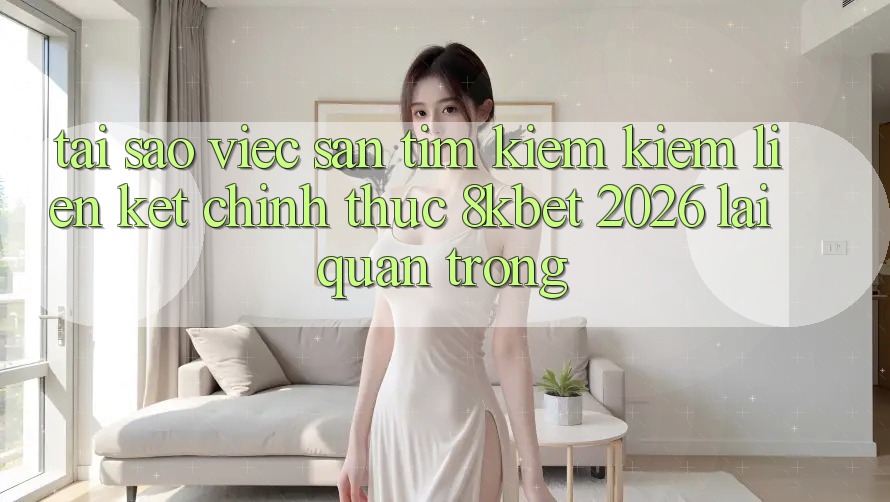 Tại Sao Việc Săn tìm kiếm kiếm “Liên kết Chính Thức 8kbet 2026” Lại Quan Trọng? Tại Sao Việc Săn tìm kiếm kiếm “Liên kết Chính Thức 8kbet 2026” Lại Quan Trọng?