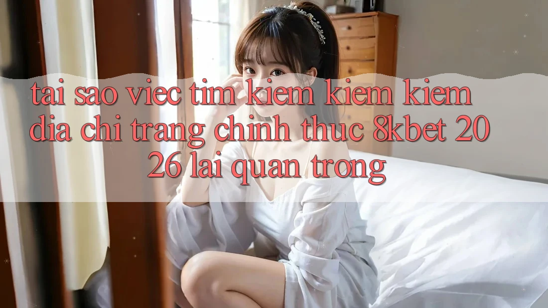 Tại Sao Việc Tìm kiếm kiếm Kiếm “Địa chỉ trang Chính Thức 8kbet 2026” Lại Quan Trọng?
