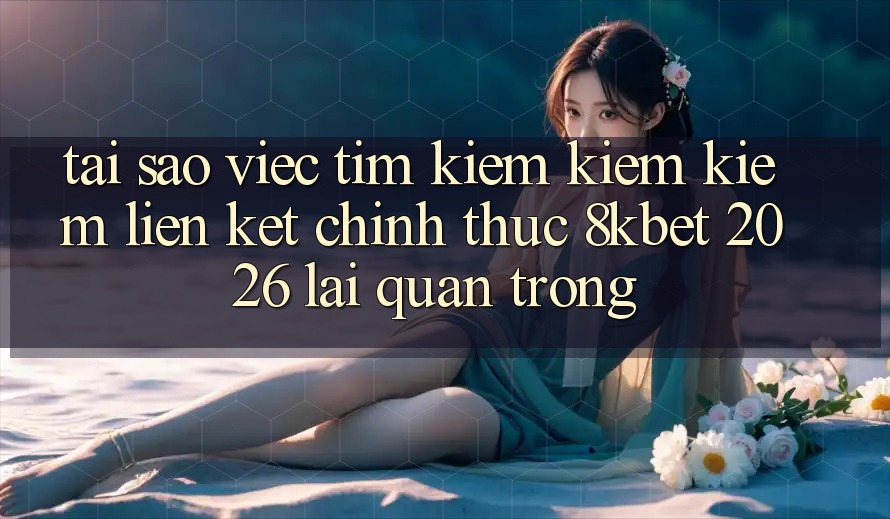 Tại Sao Việc Tìm kiếm kiếm Kiếm “Liên kết Chính Thức 8kbet 2026” Lại Quan Trọng?