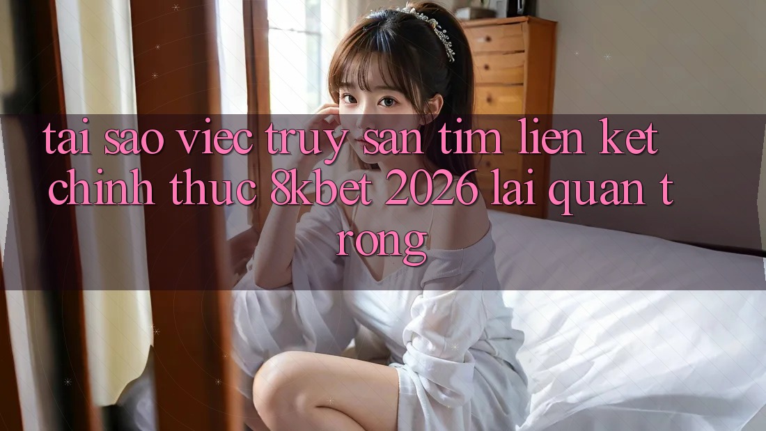 Tại Sao Việc Truy săn tìm “Liên kết Chính Thức 8kbet 2026” Lại Quan Trọng?