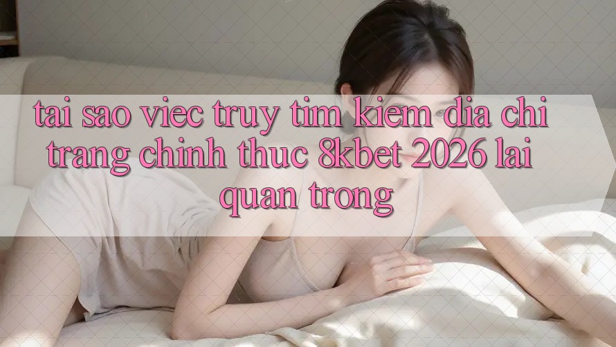 Tại Sao Việc Truy tìm Kiếm “Địa chỉ trang Chính Thức 8kbet 2026” Lại Quan Trọng? Tại Sao Việc Truy tìm Kiếm “Địa chỉ trang Chính Thức 8kbet 2026” Lại Quan Trọng?