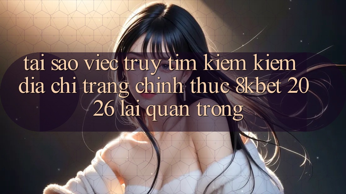Tại Sao Việc Truy tìm kiếm Kiếm “Địa chỉ trang Chính Thức 8kbet 2026” Lại Quan Trọng?