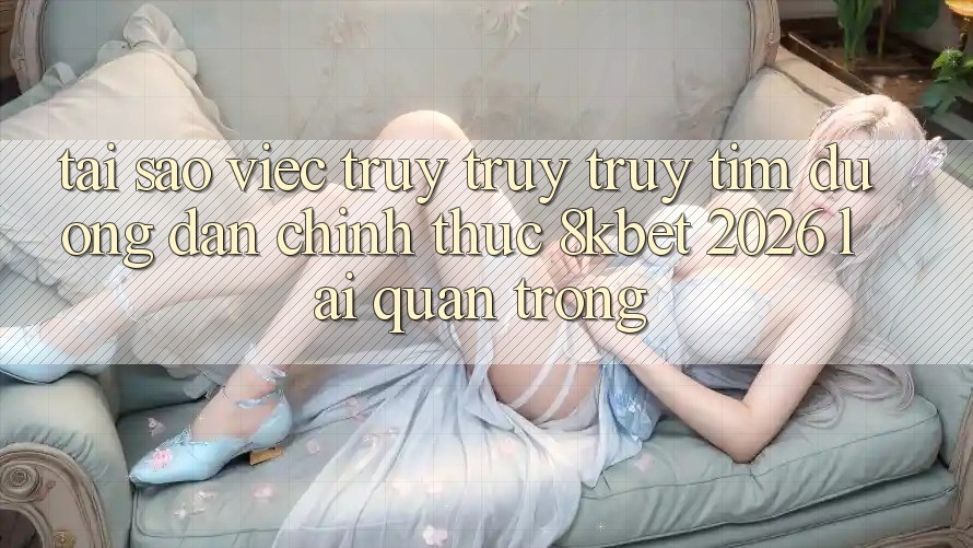 Tại Sao Việc Truy truy truy tìm “Đường dẫn Chính Thức 8kbet 2026” Lại Quan Trọng?