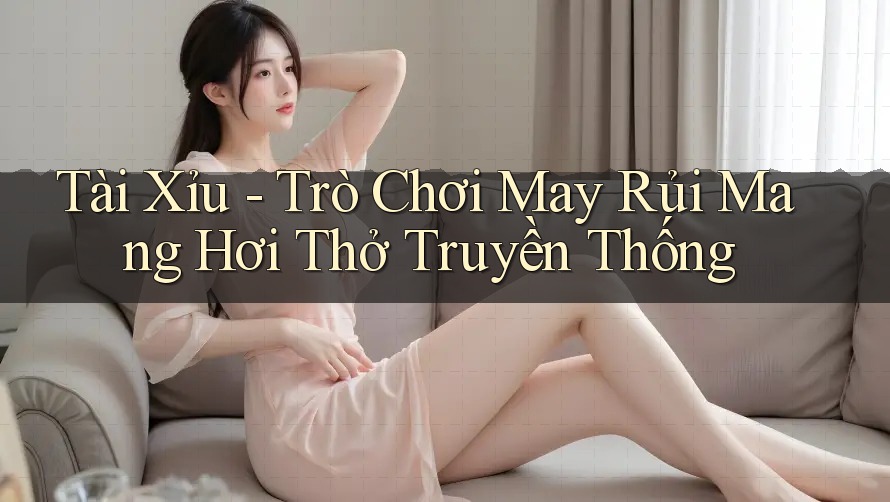 Tài Xỉu - Trò Chơi May Rủi Mang Hơi Thở Truyền Thống