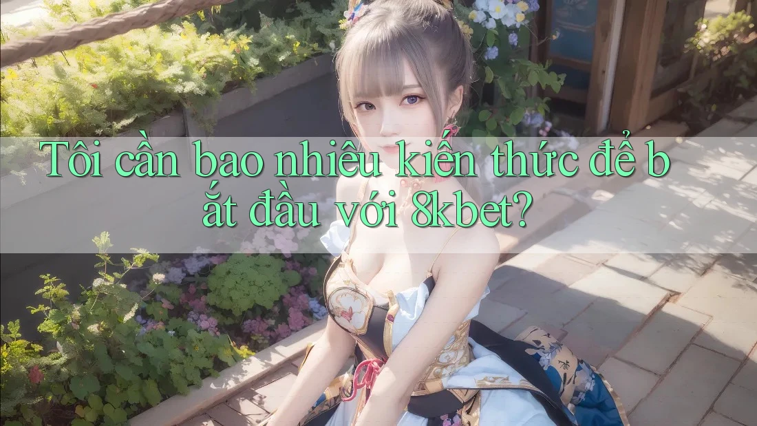 Tôi cần bao nhiêu kiến thức để bắt đầu với 8kbet?