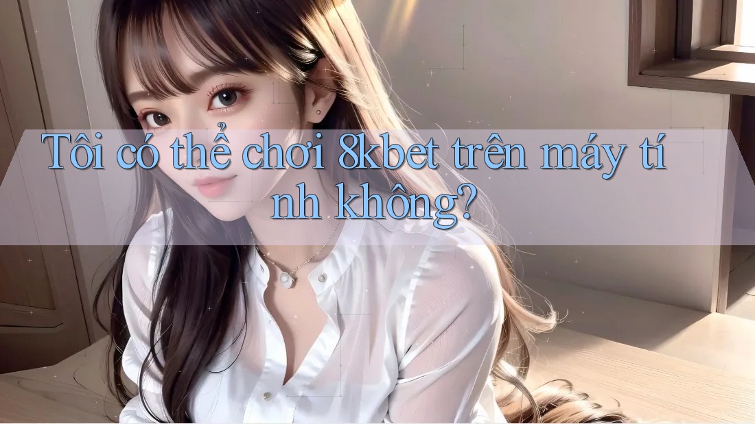 Tôi có thể chơi 8kbet trên máy tính không?