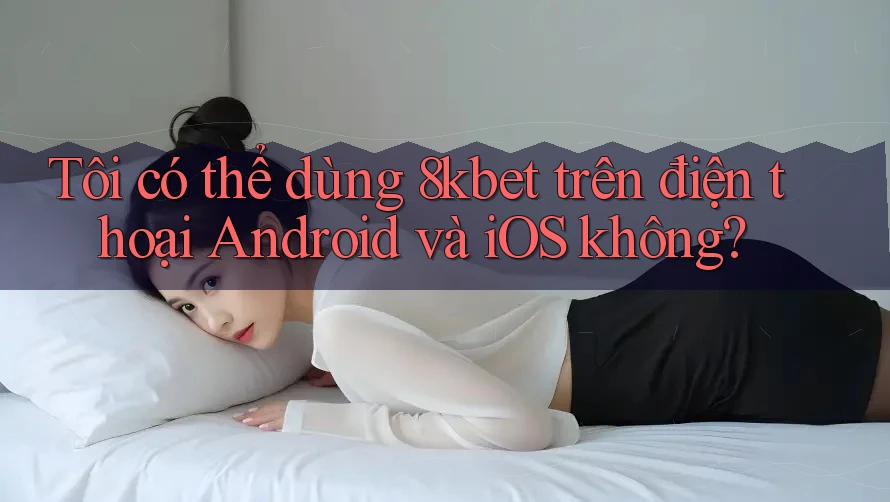 Tôi có thể dùng 8kbet trên điện thoại Android và iOS không?