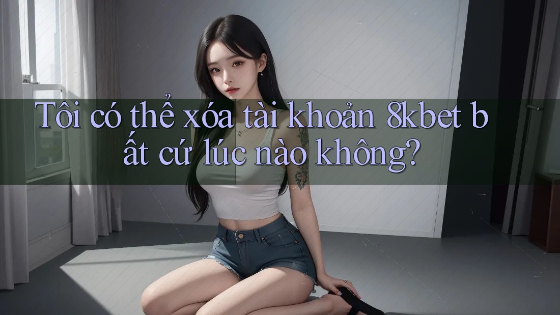Tôi có thể xóa tài khoản 8kbet bất cứ lúc nào không?