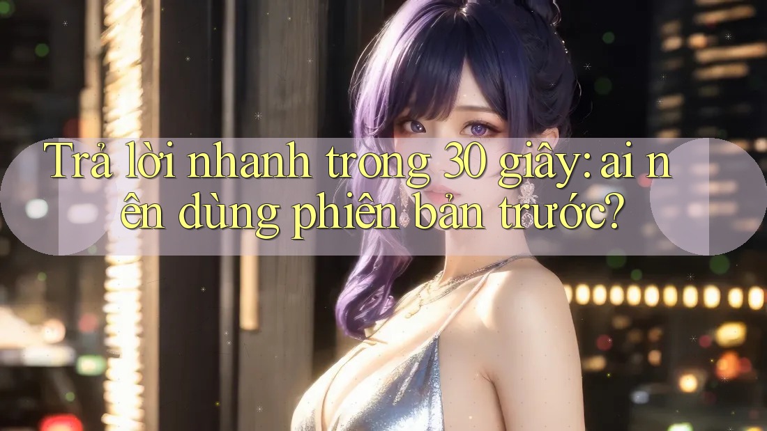 Trả lời nhanh trong 30 giây: ai nên dùng phiên bản trước?