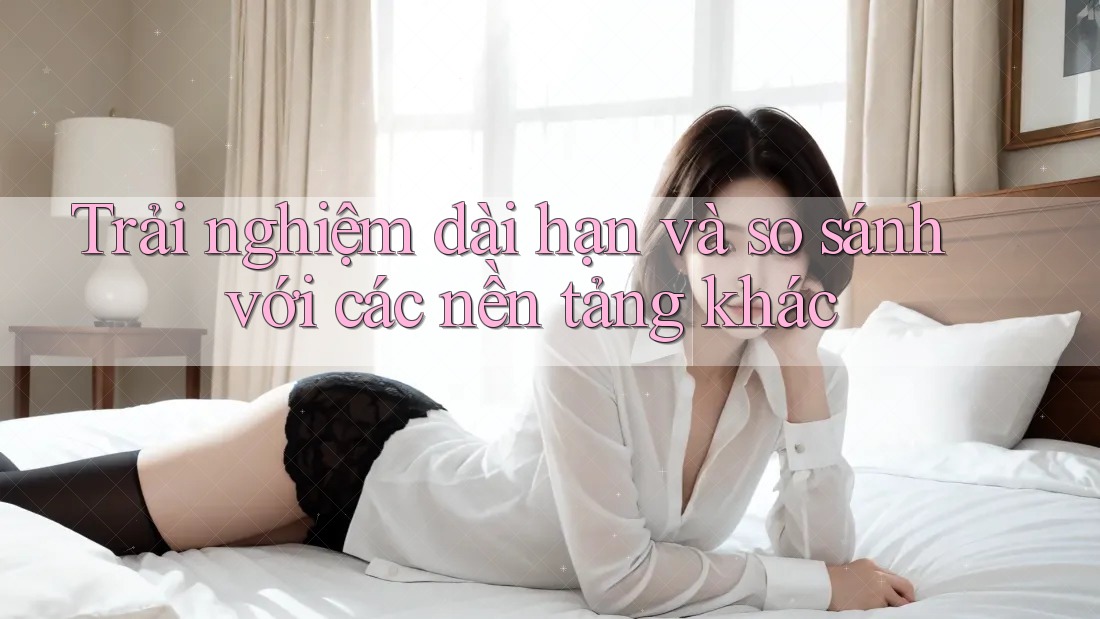 Trải nghiệm dài hạn và so sánh với các nền tảng khác Trải nghiệm dài hạn và so sánh với các nền tảng khác