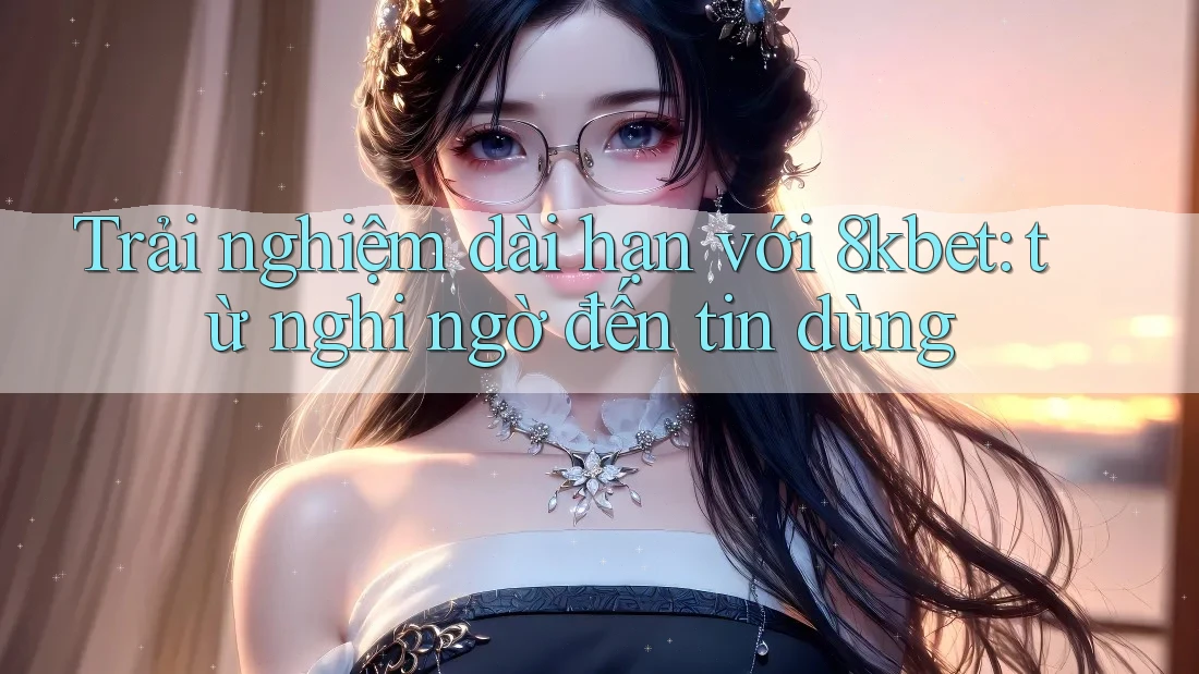 Trải nghiệm dài hạn với 8kbet: từ nghi ngờ đến tin dùng