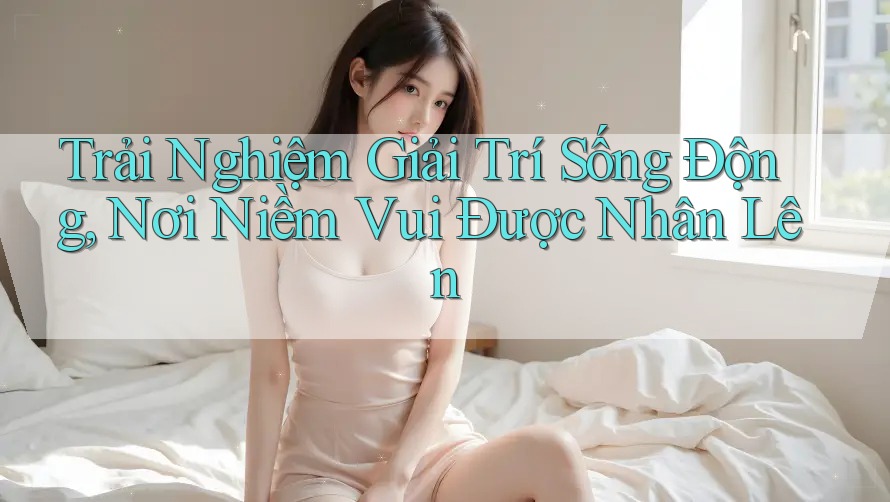 Trải Nghiệm Giải Trí Sống Động, Nơi Niềm Vui Được Nhân Lên Trải Nghiệm Giải Trí Sống Động, Nơi Niềm Vui Được Nhân Lên