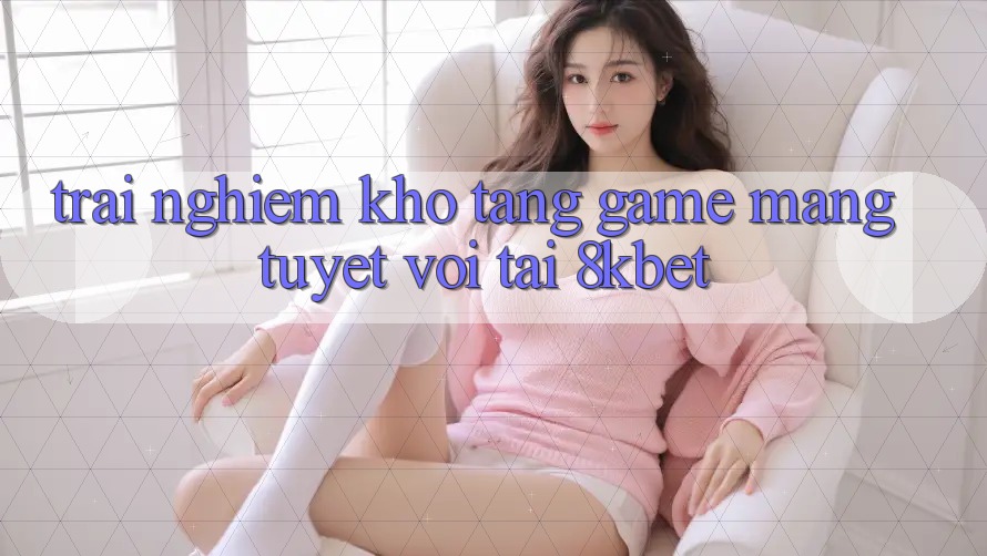 Trải nghiệm Kho Tàng Game mạng Tuyệt vời Tại 8kbet Trải nghiệm Kho Tàng Game mạng Tuyệt vời Tại 8kbet
